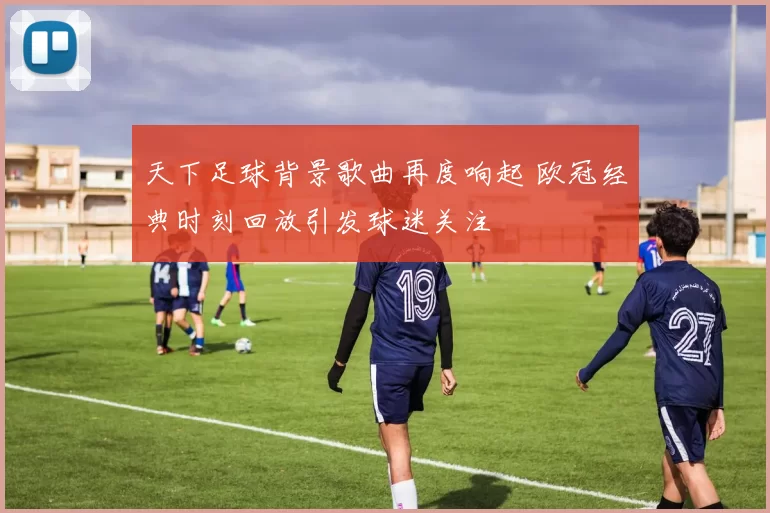 天下足球背景歌曲再度响起 欧冠经典时刻回放引发球迷关注