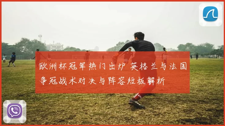 欧洲杯冠军热门出炉 英格兰与法国争冠战术对决与阵容短板解析