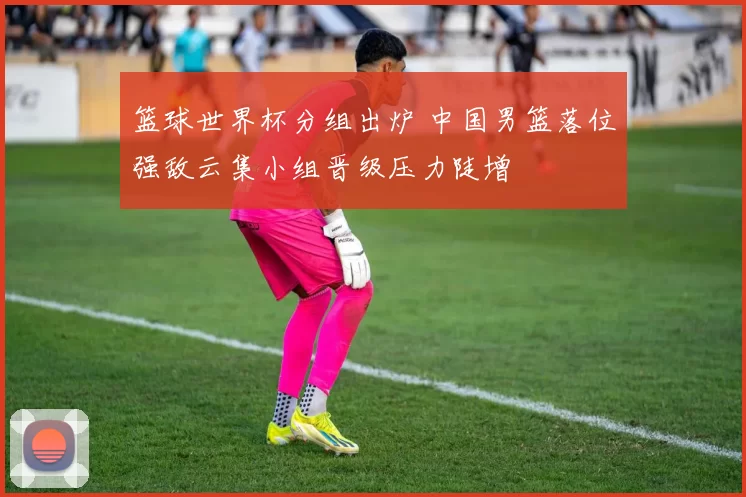 篮球世界杯分组出炉 中国男篮落位强敌云集小组晋级压力陡增