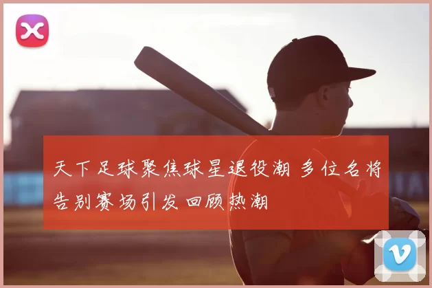 天下足球聚焦球星退役潮 多位名将告别赛场引发回顾热潮