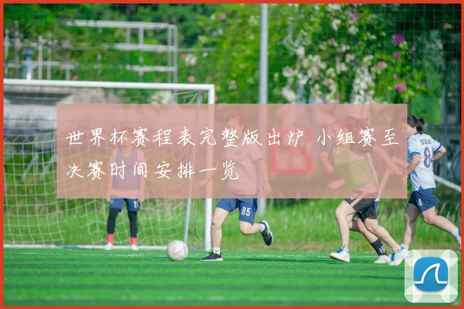 世界杯赛程表完整版出炉 小组赛至决赛时间安排一览