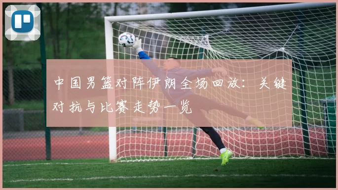 中国男篮对阵伊朗全场回放:关键对抗与比赛走势一览
