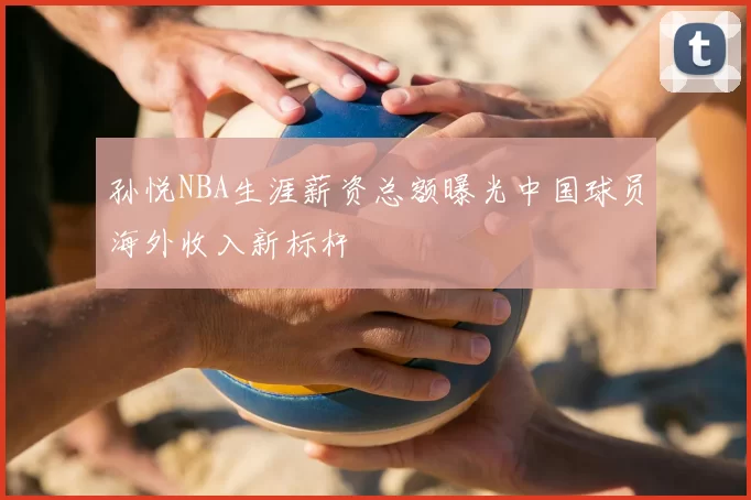 孙悦NBA生涯薪资总额曝光中国球员海外收入新标杆