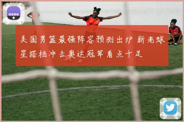 美国男篮最强阵容预测出炉 新老球星搭档冲击奥运冠军看点十足