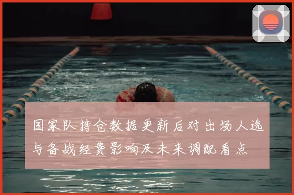 国家队持仓数据更新后对出场人选与备战经费影响及未来调配看点