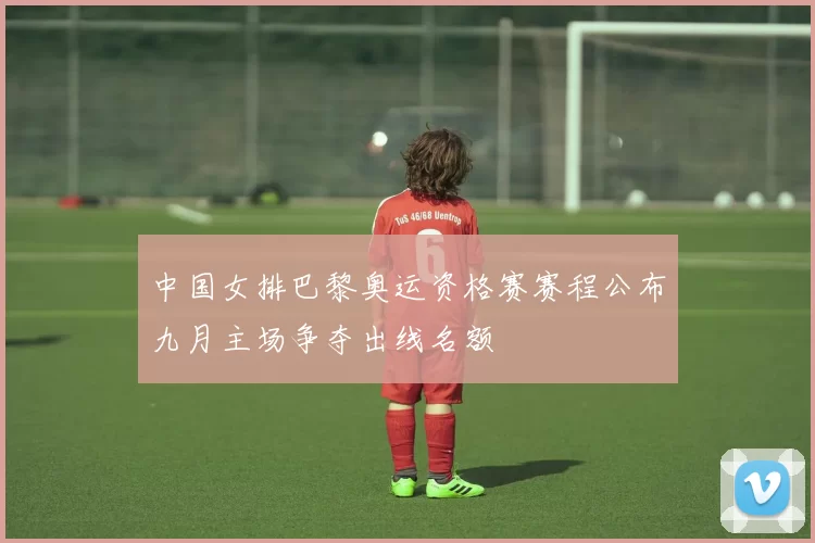 中国女排巴黎奥运资格赛赛程公布九月主场争夺出线名额