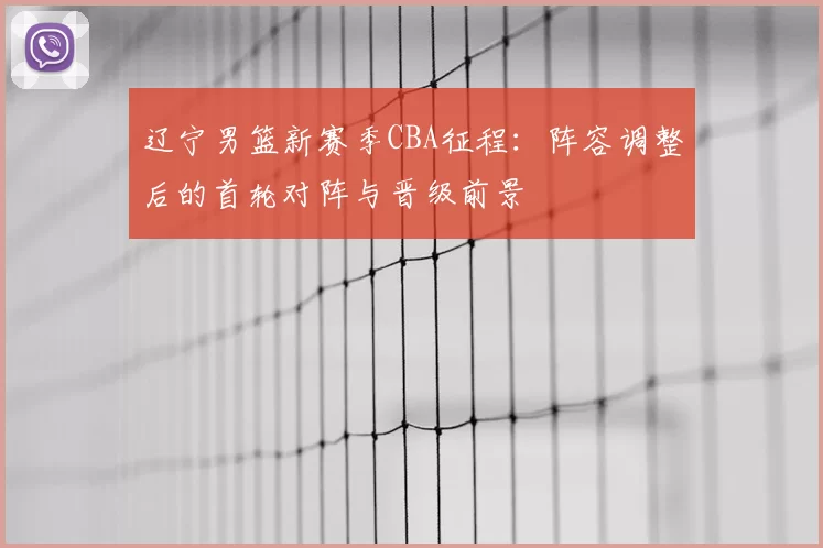 辽宁男篮新赛季CBA征程：阵容调整后的首轮对阵与晋级前景