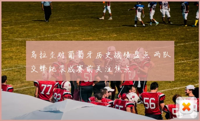 乌拉圭对葡萄牙历史战绩盘点 两队交锋纪录成赛前关注焦点