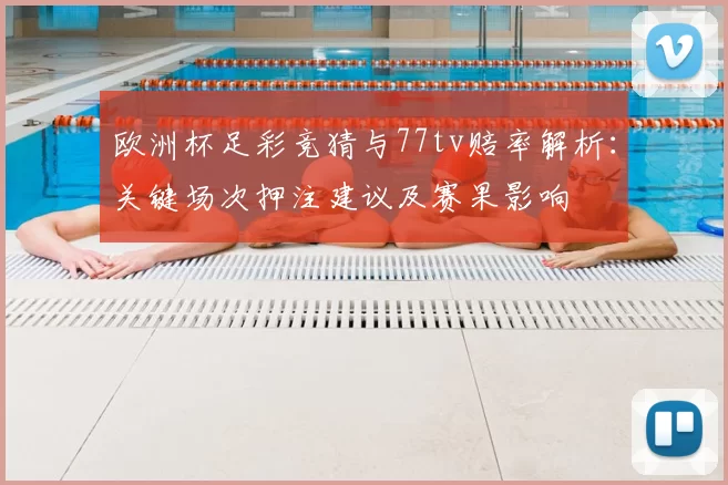 欧洲杯足彩竞猜与77tv赔率解析:关键场次押注建议及赛果影响