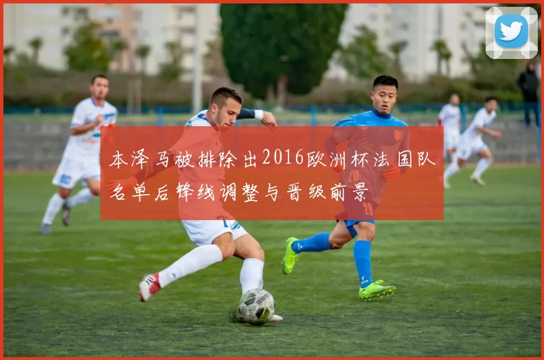 本泽马被排除出2016欧洲杯法国队名单后锋线调整与晋级前景