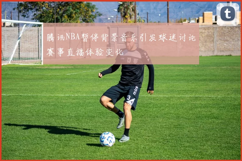 腾讯NBA暂停背景音乐引发球迷讨论赛事直播体验变化