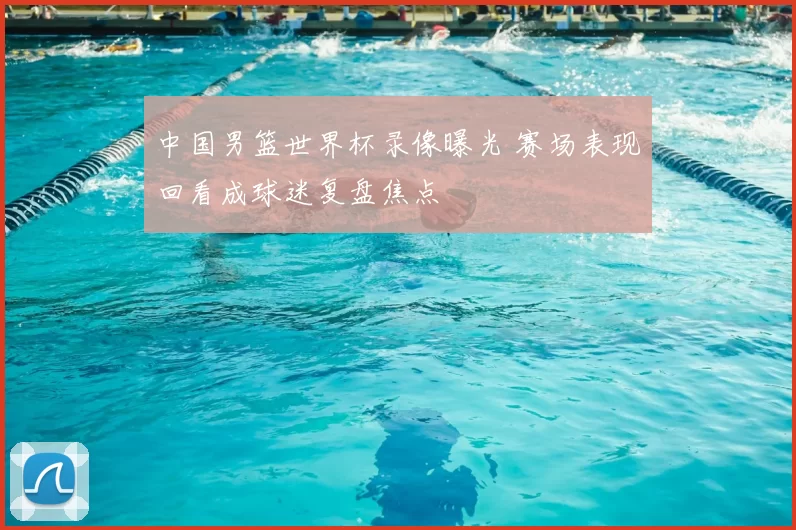 中国男篮世界杯录像曝光 赛场表现回看成球迷复盘焦点