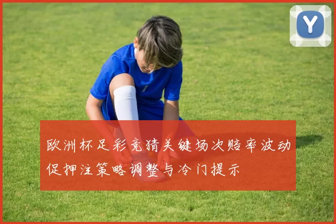 欧洲杯足彩竞猜关键场次赔率波动促押注策略调整与冷门提示