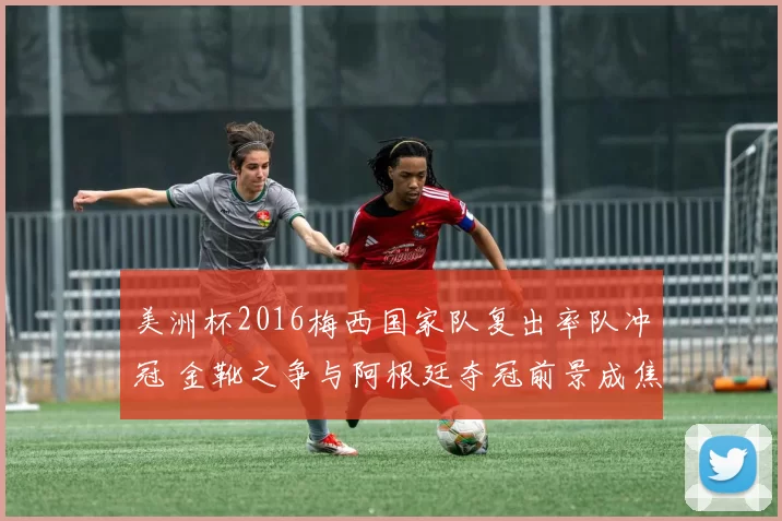 美洲杯2016梅西国家队复出率队冲冠 金靴之争与阿根廷夺冠前景成焦点