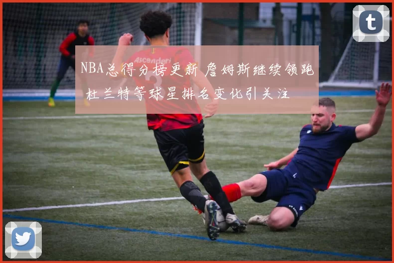 NBA总得分榜更新 詹姆斯继续领跑 杜兰特等球星排名变化引关注
