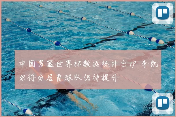 中国男篮世界杯数据统计出炉 李凯尔得分居首球队仍待提升