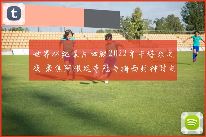 世界杯纪录片回顾2022年卡塔尔之夜 聚焦阿根廷夺冠与梅西封神时刻