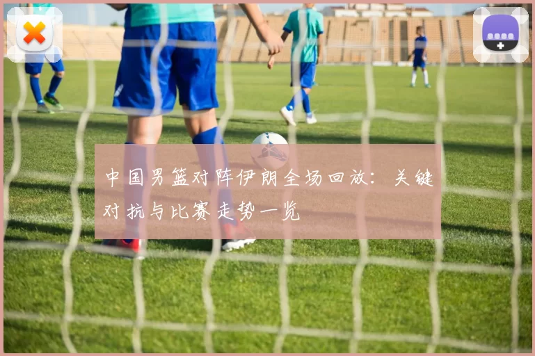 中国男篮对阵伊朗全场回放:关键对抗与比赛走势一览