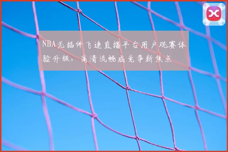 NBA无插件飞速直播平台用户观赛体验升级，高清流畅成竞争新焦点