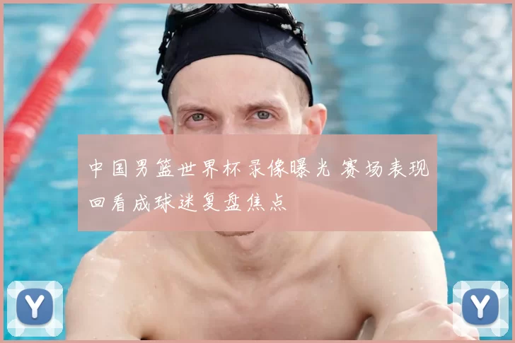 中国男篮世界杯录像曝光 赛场表现回看成球迷复盘焦点