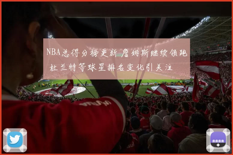 NBA总得分榜更新 詹姆斯继续领跑 杜兰特等球星排名变化引关注