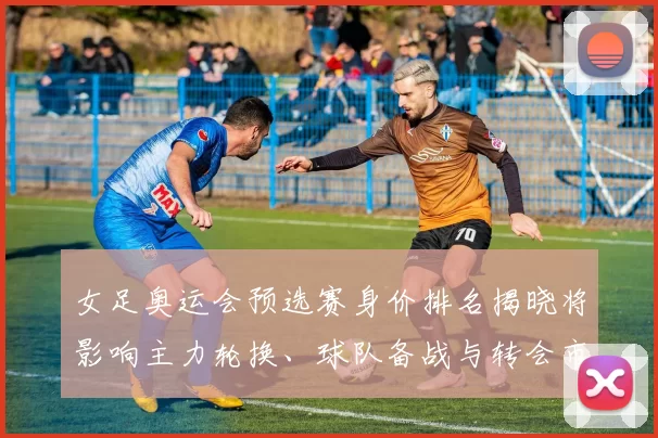 女足奥运会预选赛身价排名揭晓将影响主力轮换、球队备战与转会市场