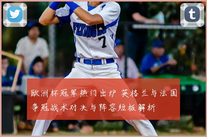 欧洲杯冠军热门出炉 英格兰与法国争冠战术对决与阵容短板解析