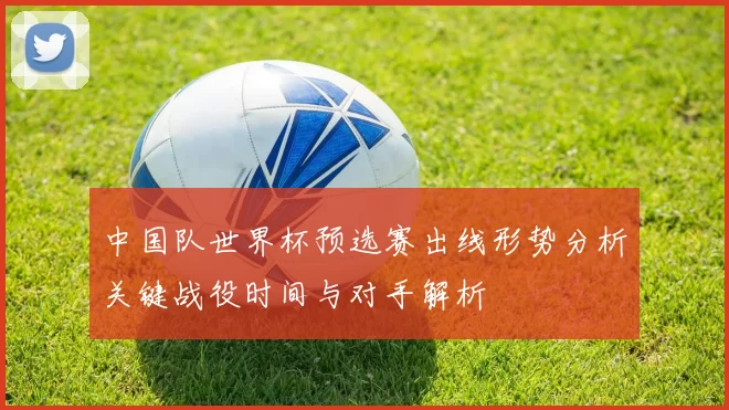 中国队世界杯预选赛出线形势分析关键战役时间与对手解析