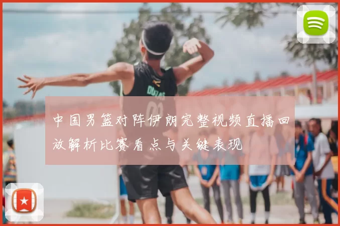 中国男篮对阵伊朗完整视频直播回放解析比赛看点与关键表现