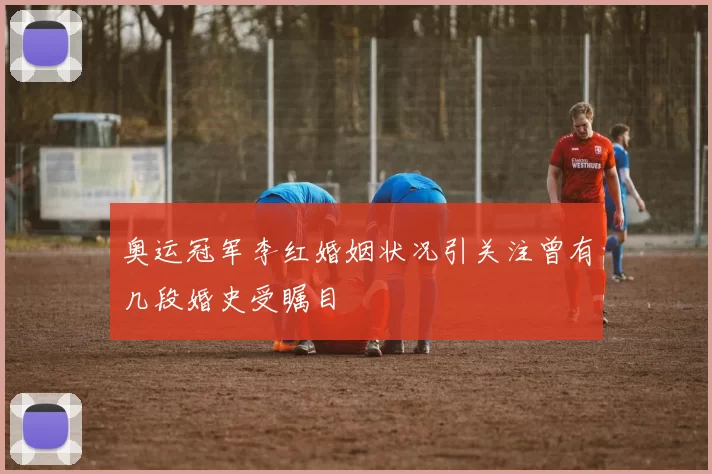 奥运冠军李红婚姻状况引关注曾有几段婚史受瞩目