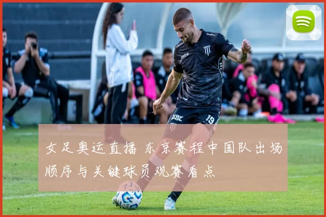 女足奥运直播 东京赛程中国队出场顺序与关键球员观赛看点