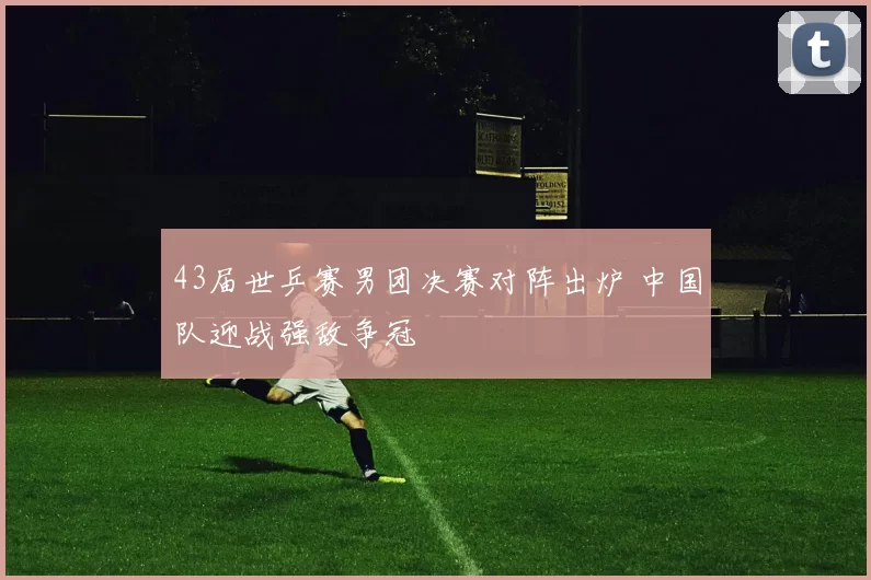43届世乒赛男团决赛对阵出炉 中国队迎战强敌争冠