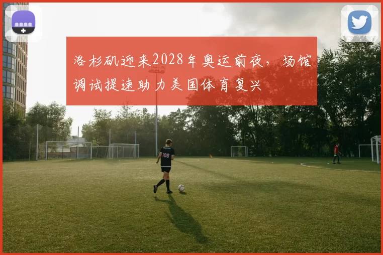 洛杉矶迎来2028年奥运前夜，场馆调试提速助力美国体育复兴