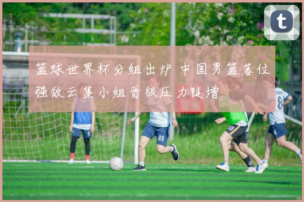 篮球世界杯分组出炉 中国男篮落位强敌云集小组晋级压力陡增