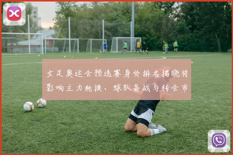 女足奥运会预选赛身价排名揭晓将影响主力轮换、球队备战与转会市场