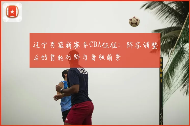 辽宁男篮新赛季CBA征程:阵容调整后的首轮对阵与晋级前景