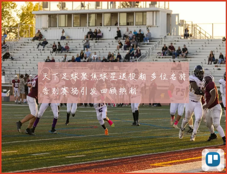 天下足球聚焦球星退役潮 多位名将告别赛场引发回顾热潮