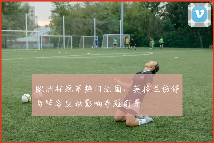 欧洲杯冠军热门法国、英格兰伤停与阵容变动影响夺冠前景