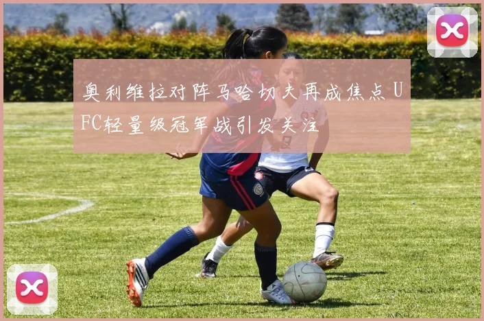 奥利维拉对阵马哈切夫再成焦点 UFC轻量级冠军战引发关注