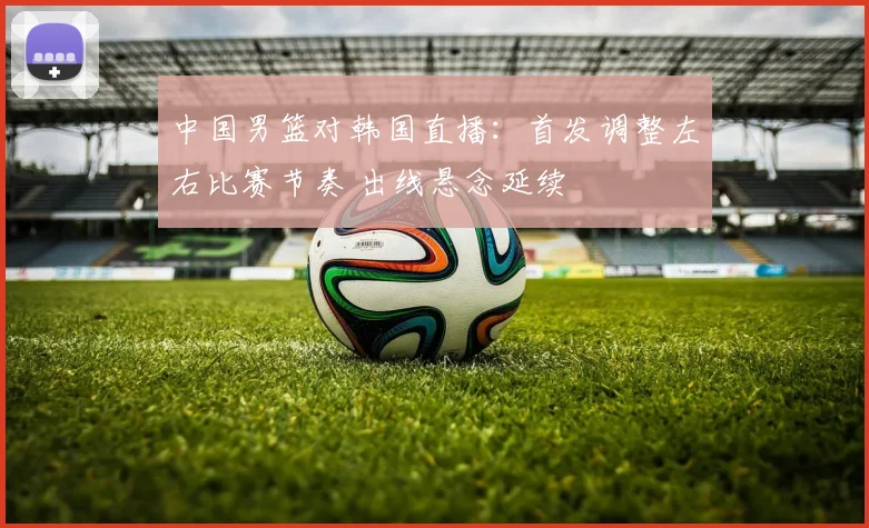 中国男篮对韩国直播：首发调整左右比赛节奏 出线悬念延续