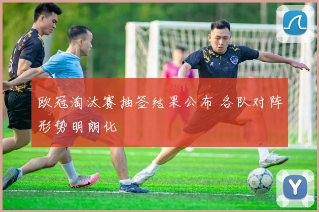 欧冠淘汰赛抽签结果公布 各队对阵形势明朗化