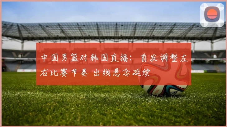 中国男篮对韩国直播：首发调整左右比赛节奏 出线悬念延续