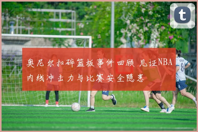 奥尼尔扣碎篮板事件回顾 见证NBA内线冲击力与比赛安全隐患