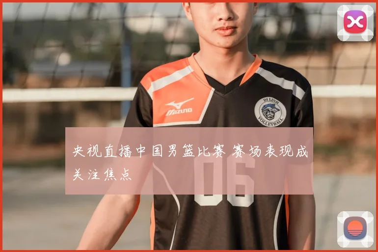 央视直播中国男篮比赛 赛场表现成关注焦点